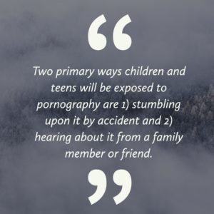 Two primary ways children and teens will be exposed to pornography are 1) stumbling upon it by accident and 2) Hearing about it from a family member or friend.